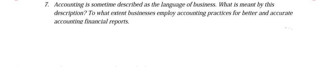 7. Accounting is sometime described as the language of business. What is meant by this
description? To what extent businesses employ accounting practices for better and accurate
accounting financial reports.
