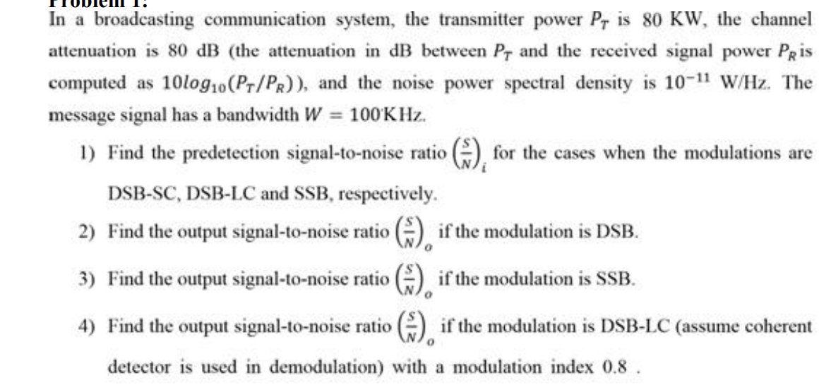 In a broadcasting communication system, the transmitter power Pr is 80 KW, the channel
attenuation is 80 dB (the attenuation in dB between Pr and the received signal power Pris
computed as 10log,0(Pr/Pa)), and the noise power spectral density is 10-11 W/Hz. The
message signal has a bandwidth W 100KHZ.
1) Find the predetection signal-to-noise ratio ), for the cases when the modulations are
DSB-SC, DSB-LC and SSB, respectively.
2) Find the output signal-to-noise ratio (A if the modulation is DSB.
3) Find the output signal-to-noise ratio (), if the modulation is SSB.
4) Find the output signal-to-noise ratio () if the modulation is DSB-LC (assume cohere
detector is used in demodulation) with a modulation index 0.8.
