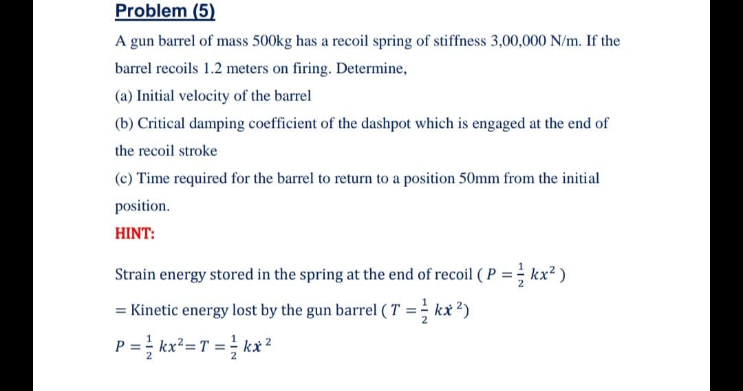 Problem (5)
A gun barrel of mass 500kg has a recoil spring of stiffness 3,00,000 N/m. If the
barrel recoils 1.2 meters on firing. Determine,
(a) Initial velocity of the barrel
(b) Critical damping coefficient of the dashpot which is engaged at the end of
the recoil stroke
(c) Time required for the barrel to return to a position 50mm from the initial
position.
HINT:
Strain energy stored in the spring at the end of recoil (P = kx² )
2
= Kinetic energy lost by the gun barrel ( T = kx2)
P = kx²=T =; kx?
%D
