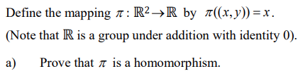 Define the mapping r : R2→R by a((x,y))=x.
(Note that IR is a group under addition with identity 0).
a)
Prove that a is a homomorphism.
