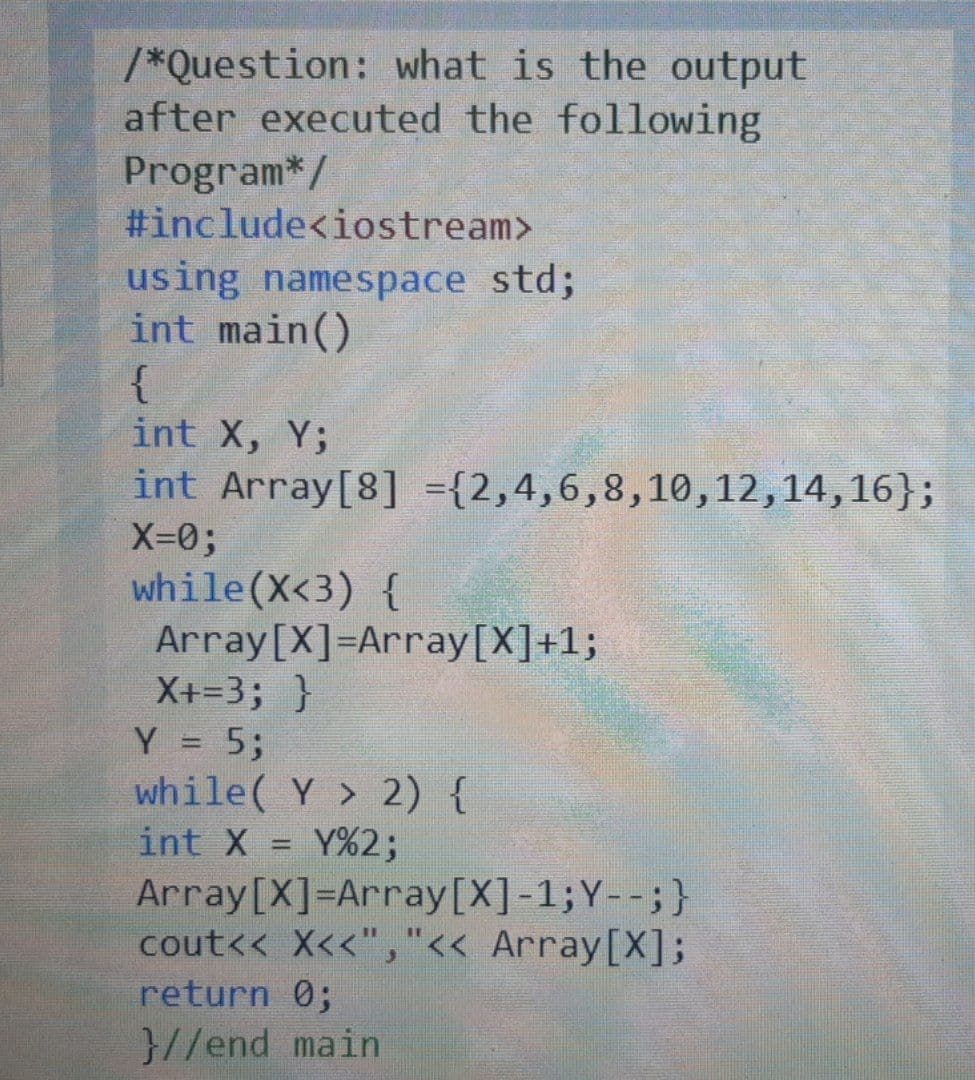 /*Question: what is the output
after executed the following
Program*/
#include<iostream>
using namespace std;
int main()
{
int X, Y;
int Array[8] ={2,4,6,8,10,12,14,16};
X-0;
while(X<3) {
Array[X]=Array[X]+1;
X+=3; }
Y = 5;
while( Y > 2) {
int X
Y%2;
%3D
Array[X]=Array[X]-1;Y--;}
cout<< X<<","<< Array[X];
return 0;
}//end main
