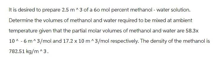 It is desired to prepare 2.5 m^3 of a 60 mol percent methanol - water solution.
Determine the volumes of methanol and water required to be mixed at ambient
temperature given that the partial molar volumes of methanol and water are 58.3x
10^-6 m^3/mol and 17.2 x 10 m^3/mol respectively. The density of the methanol is
782.51 kg/m^3.