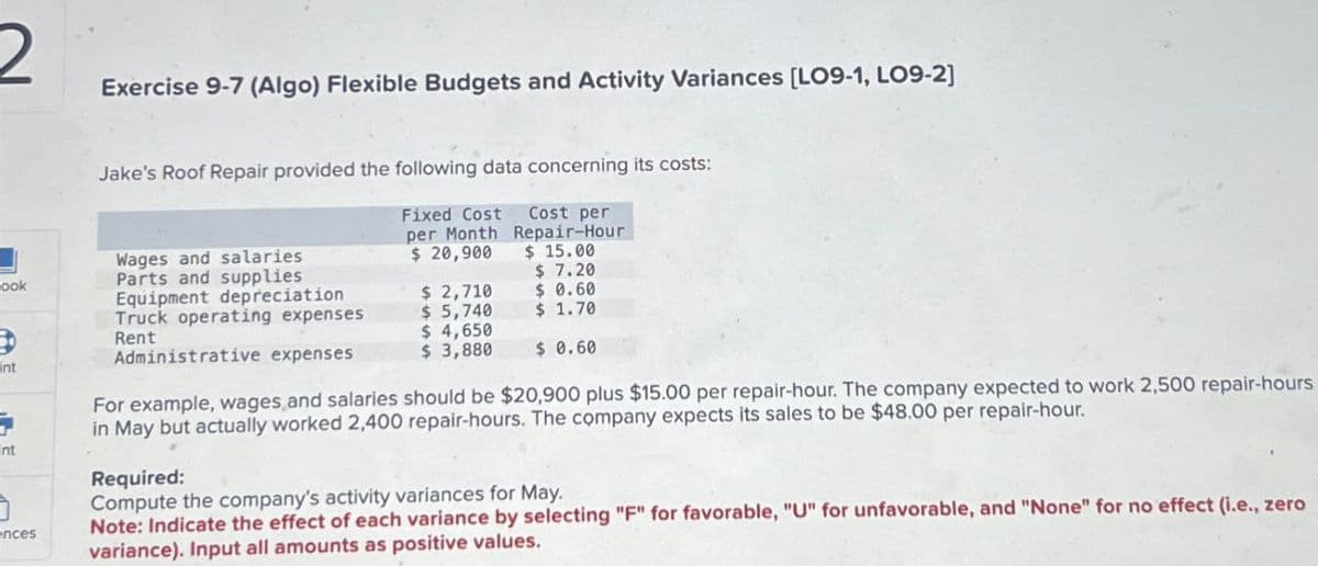 2
Exercise 9-7 (Algo) Flexible Budgets and Activity Variances [LO9-1, LO9-2]
Jake's Roof Repair provided the following data concerning its costs:
Fixed Cost Cost per
per Month Repair-Hour
$ 20,900
Wages and salaries
Parts and supplies
Equipment depreciation
$ 15.00
ook
$ 7.20
$ 2,710
$ 0.60
Truck operating expenses
Rent
$ 5,740
$ 1.70
$ 4,650
$ 3,880 $ 0.60
nt
nt
nces
Administrative expenses
For example, wages and salaries should be $20,900 plus $15.00 per repair-hour. The company expected to work 2,500 repair-hours
in May but actually worked 2,400 repair-hours. The company expects its sales to be $48.00 per repair-hour.
Required:
Compute the company's activity variances for May.
Note: Indicate the effect of each variance by selecting "F" for favorable, "U" for unfavorable, and "None" for no effect (i.e., zero
variance). Input all amounts as positive values.