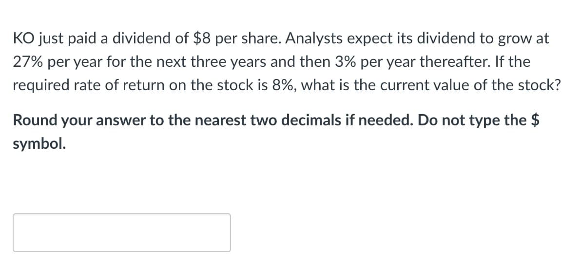KO just paid a dividend of $8 per share. Analysts expect its dividend to grow at
27% per year for the next three years and then 3% per year thereafter. If the
required rate of return on the stock is 8%, what is the current value of the stock?
Round your answer to the nearest two decimals if needed. Do not type the $
symbol.