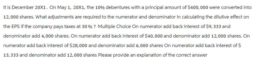 It is December 20X1. On May 1, 20X1, the 10% debentures with a principal amount of $400,000 were converted into
12,000 shares. What adjustments are required to the numerator and denominator in calculating the dilutive effect on
the EPS if the company pays taxes at 30% ? Multiple Choice On numerator add back interest of $9,333 and
denominator add 4,000 shares. On numerator add back interest of $40,000 and denominator add 12,000 shares. On
numerator add back interest of $28,000 and denominator add 6,000 shares on numerator add back interest of $
13,333 and denominator add 12,000 shares Please provide an explanation of the correct answer