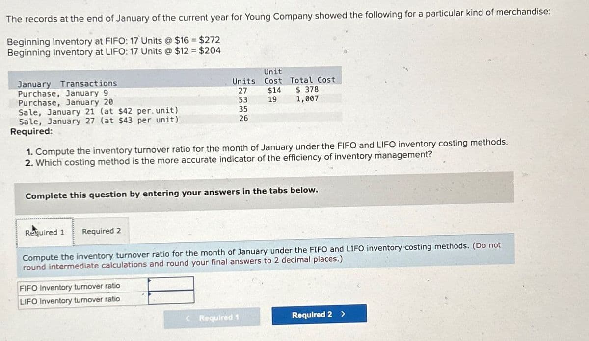 The records at the end of January of the current year for Young Company showed the following for a particular kind of merchandise:
Beginning Inventory at FIFO: 17 Units @ $16-$272
Beginning Inventory at LIFO: 17 Units @ $12 $204
Unit
January Transactions
Units
Cost Total Cost
Purchase, January 9
27
$14
$378
Purchase, January 20
53
19
1,007
Sale, January 21 (at $42 per unit)
35
Sale, January 27 (at $43 per unit)
26
Required:
1. Compute the inventory turnover ratio for the month of January under the FIFO and LIFO inventory costing methods.
2. Which costing method is the more accurate indicator of the efficiency of inventory management?
Complete this question by entering your answers in the tabs below.
Required 1 Required 2
Compute the inventory turnover ratio for the month of January under the FIFO and LIFO inventory costing methods. (Do not
round intermediate calculations and round your final answers to 2 decimal places.)
FIFO Inventory turnover ratio
LIFO Inventory turnover ratio
<Required 1
Required 2 >