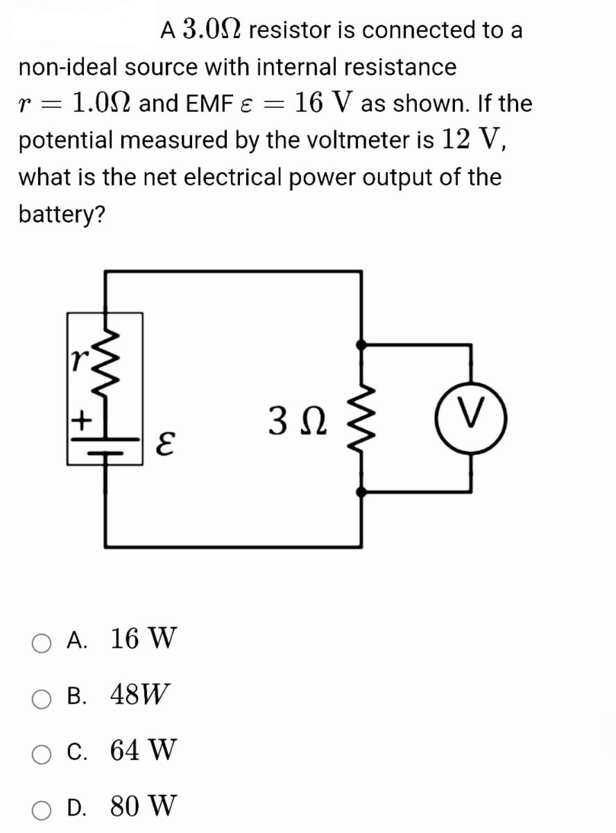 A 3.02 resistor is connected to a
non-ideal source with internal resistance
r = 1.02 and EMF ɛ
16 V as shown. If the
potential measured by the voltmeter is 12 V,
what is the net electrical power output of the
battery?
3Ω
V
O A. 16 W
В. 48W
С. 64 W
D. 80 W
