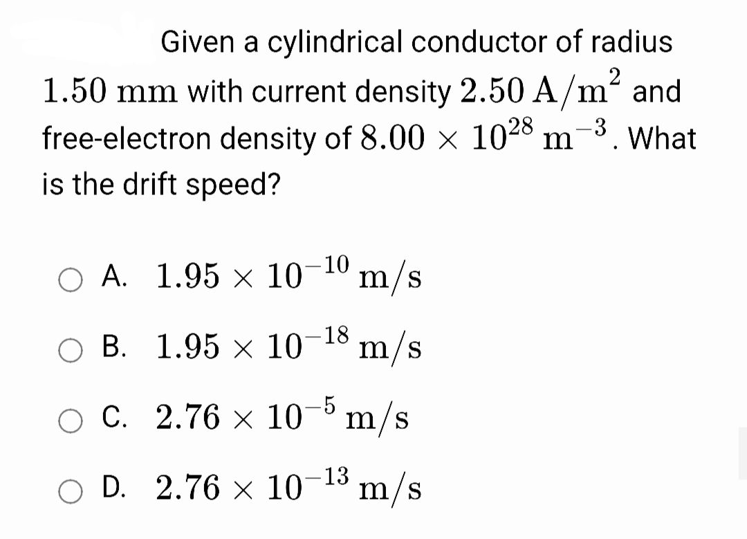 Given a cylindrical conductor of radius
1.50 mm with current density 2.50 A/m
and
-3
m
free-electron density of 8.00 × 1028
is the drift speed?
What
O A. 1.95 × 10-10
m/s
B. 1.95 x 10-18 m/s
-18
C. 2.76 x 1-° m/s
O D. 2.76 × 10-13
m/s
