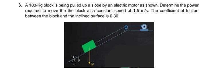 3. A 100-Kg block is being pulled up a slope by an electric motor as shown. Determine the power
required to move the the block at a constant speed of 1.5 m/s. The coefficient of friction
between the block and the inclined surface is 0.30.