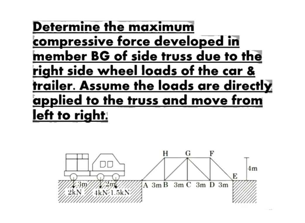 Determine the maximum
compressive
force developed in
member BG of side truss due to the
right side wheel loads of the car &
trailer. Assume the loads are directly
applied to the truss and move from
left to right.
23m
2kN
DO
4kN 1.5kN2
H G
A 3m B 3m C 3m D 3m
E
4m