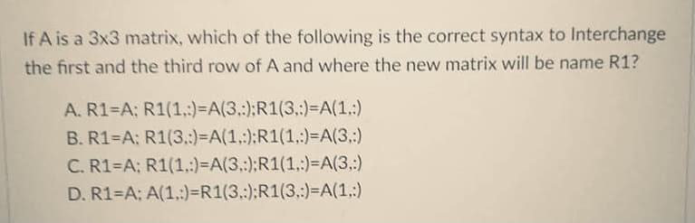 If A is a 3x3 matrix, which of the following is the correct syntax to Interchange
the first and the third row of A and where the new matrix will be name R1?
A. R1=A; R1(1,:)=A(3.:);R1(3.)=A(1,:)
B. R1 A; R1(3.:)=A(1,:):R1(1.:)=A(3,:)
C. R1=A; R1(1.:)=A(3.:):R1(1,:)=A(3.:)
D. R1=A; A(1.:)=R1(3,:):R1(3.:)%=A(1,:)

