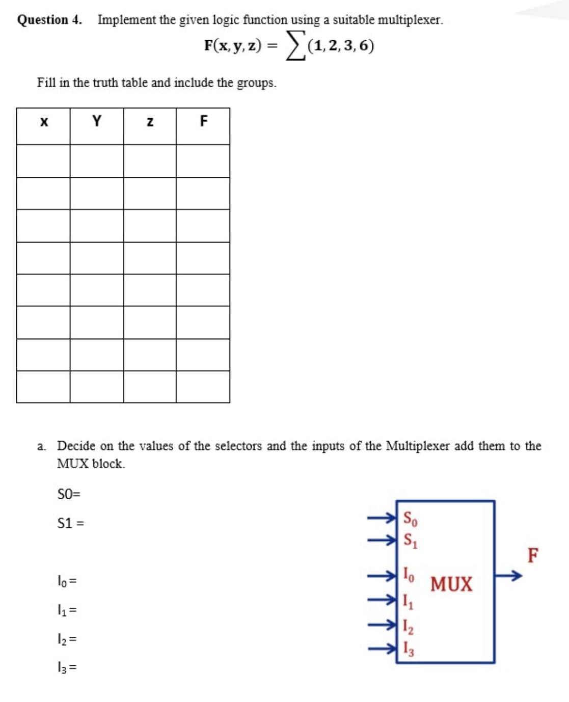 Question 4. Implement the given logic function using a suitable multiplexer.
FGy) -Σα. 2. 3,6)
Fill in the truth table and include the groups.
X
Y
F
a.
on
selectors an
inputs of the Multiplexer add them to the
MUX block.
SO=
S1 =
So
F
lo =
MUX
12
13
12 =
I3 =
