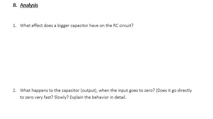 8. Analysis
1. What effect does a bigger capacitor have on the RC circuit?
2. What happens to the capacitor (output), when the input goes to zero? (Does it go directly
to zero very fast? Slowly? Explain the behavior in detail.
