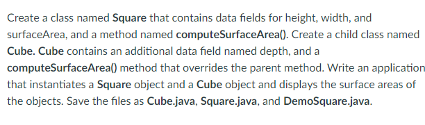 Create a class named Square that contains data fields for height, width, and
surfaceArea, and a method named computeSurfaceArea(). Create a child class named
Cube. Cube contains an additional data field named depth, and a
computeSurfaceArea() method that overrides the parent method. Write an application
that instantiates a Square object and a Cube object and displays the surface areas of
the objects. Save the files as Cube.java, Square.java, and DemoSquare.java.
