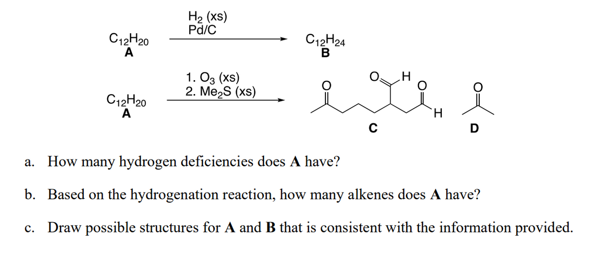 C12H20
A
C12H20
A
H₂ (xs)
Pd/C
1. 03 (XS)
2. Me₂S (xs)
C12H24
B
H
exte i
a. How many hydrogen deficiencies does A have?
b. Based on the hydrogenation reaction, how many alkenes does A have?
c. Draw possible structures for A and B that is consistent with the information provided.