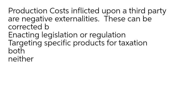 Production Costs inflicted upon a third party
are negative externalities. These can be
corrected b
Enacting legislation or regulation
Targeting specific products for taxation
both
neither
