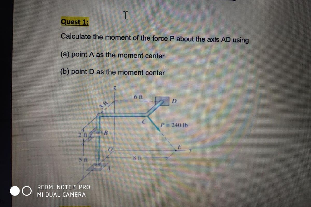 Quest 1:
Calculate the moment of the force P about the axis AD using
(a) point A as the moment center
(b) point D as the moment center
6ft
P= 240 lb
211
81
51
REDMI NOTE 5 PRO
MI DUAL CAMERA
