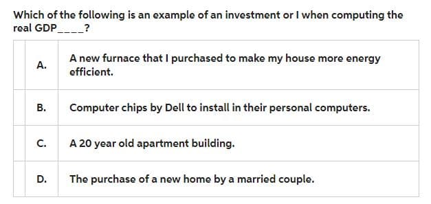 Which of the following is an example of an investment or I when computing the
real GDP______?
A.
B.
C.
D.
A new furnace that I purchased to make my house more energy
efficient.
Computer chips by Dell to install in their personal computers.
A 20 year old apartment building.
The purchase of a new home by a married couple.