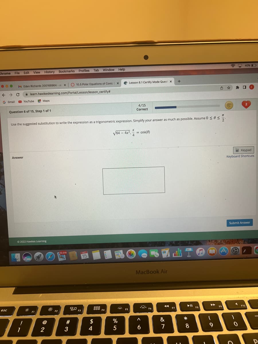 Chrome File Edit View History Bookmarks
000 MEden Richards 200168964- er x
← → C
G Gmail
esc
Answer
YouTube
Question 6 of 15, Step 1 of 1
I
1
learn.hawkeslearning.com/Portal/Lesson/lesson_certify#
!
Maps
Ⓒ2022 Hawkes Learning
4/15
Correct
Use the suggested substitution to write the expression as a trigonometric expression. Simplify your answer as much as possible. Assume 0 ≤ 0 ≤
F1
2
F2
32,076
Profiles Tab Window
Window Help
10.5 Polar Equations of Conic
#3
80
F3
OCT
15
$
4
000
X
F4
Lesson 8.1 Certify Mode Quest X
√64-4x²
%
5
F5
x
= cos(0)
MacBook Air
A
6
1
F6
&
7
+
F7
► 11
*
8
FB
AA
1
9
F9
☆
23
1
40%
Keypad
Keyboard Shortcuts
A
0
2
Submit Answer
E
F10
F
P