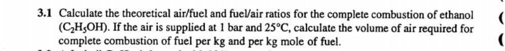 3.1 Calculate the theoretical air/fuel and fuel/air ratios for the complete combustion of ethanol
(C,H5OH). If the air is supplied at 1 bar and 25°C, calculate the volume of air required for
complete combustion of fuel per kg and per kg mole of fuel.
