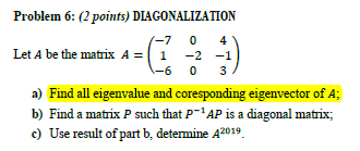 Problem 6: (2 points) DIAGONALIZATION
(-7
4
Let A be the matrix A = ( 1
-2 -1
-6
3
a) Find all eigenvalue and coresponding eigenvector of A;
b) Find a matrix P such that P¯'AP is a diagonal matrix;
c) Use result of part b, determine A2019.
