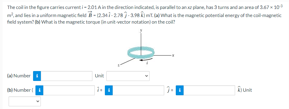 The coil in the figure carries current i = 2.01 A in the direction indicated, is parallel to an xz plane, has 3 turns and an area of 3.67 × 10-³
m², and lies in a uniform magnetic field B = (2.34 î - 2.78 ĵ - 3.98 k) mT. (a) What is the magnetic potential energy of the coil-magnetic
field system? (b) What is the magnetic torque (in unit-vector notation) on the coil?
(a) Number i
(b) Number ( i
Unit
î+ i
k) Unit