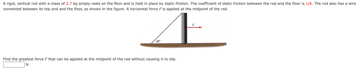 A rigid, vertical rod with a mass of 2.7 kg simply rests on the floor and is held in place by static friction. The coefficient of static friction between the rod and the floor is 1/6. The rod also has a wire
connected between its top end and the floor, as shown in the figure. A horizontal force F is applied at the midpoint of the rod.
F
Æ
45°
Find the greatest force F that can be applied at the midpoint of the rod without causing it to slip.
N