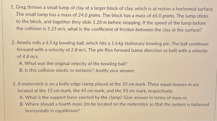 1. Greg throws a small lump of clay at a larger block of clay, which is at reston a horizontal surface.
The small lump has a mass of 24.0 grams. The block has a mass of 65.0 grams. The lump sticks
to the block, and together they slide 1.20 m before stopping. If the speed of the lump before
the collision is 5.25 m/s, what is the coefficient of friction between the clay at the surface?
2. Amelia rolls a 6.5 kg bowling ball, which hits a 1.6 kg stationary bowling pin. The ball continues
forward with a velocity of 2.8 m/s. The pin flies forward (same direction as ball) with a velocity
of 4.8 m/s.
A. What was the original velocity of the bowling ball?
B. Is this collision elastic or inelastic? Justify your answer.
3. A meterstick is on a knife-edge clamp placed at the 50 cm mark. Three equal masses m are
located at the 15 cm mark, the 45 cm mark, and the 95 cm mark, respectively.
A. What is the support force exerted by the clamp? Give answer in terms of mass m.
B. Where should a fourth mass 2m be located on the meterstick so that the system is balanced
horizontally in equilibrium?