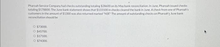 Pharoah Service Company had checks outstanding totaling $28600 on its May bank reconciliation. In June, Pharoah issued checks
totaling $178800. The June bank statement shows that $133100 in checks cleared the bank in June. A check from one of Pharoah's
customers in the amount of $1300 was also returned marked "NSF" The amount of outstanding checks on Pharoah's June bank
reconciliation should be
O $73000.
O $45700.
O $17100.
O $74300