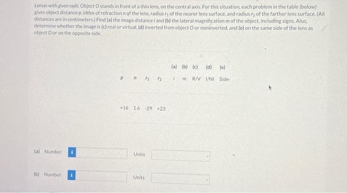 Lenses with given radii. Object O stands in front of a thin lens, on the central axis. For this situation, each problem in the table (below)
gives object distance p, index of refraction n of the lens, radius ry of the nearer lens surface, and radius r₂ of the farther lens surface. (All
distances are in centimeters.) Find (a) the image distance i and (b) the lateral magnification m of the object, including signs. Also,
determine whether the image is (c) real or virtual. (d) inverted from object O or noninverted, and (e) on the same side of the lens as
object O or on the opposite side.
(a) Number 1
(b) Number
pnr 2
+16 1.6 -29 +23
Units
Units
(a) (b) (c) (d) (e)
7 m R/V I/NI Side