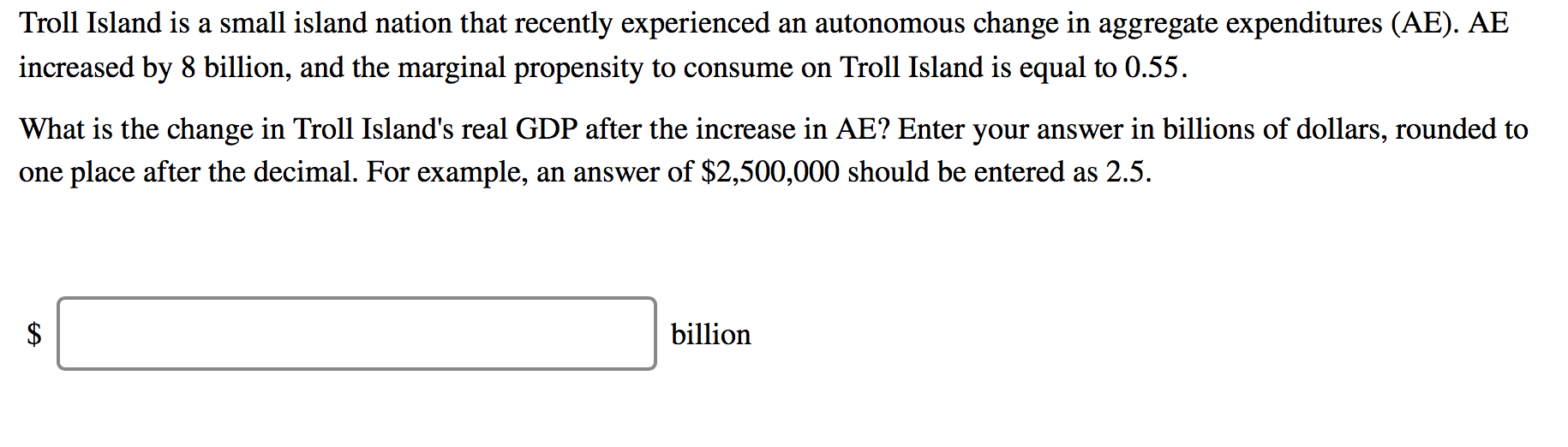 Troll Island is a small island nation that recently experienced an autonomous change in aggregate expenditures (AE). AE
increased by 8 billion, and the marginal propensity to consume on Troll Island is equal to 0.55.
What is the change in Troll Island's real GDP after the increase in AE? Enter your answer in billions of dollars, rounded to
one place after the decimal. For example, an answer of $2,500,000 should be entered as 2.5.
$
billion
