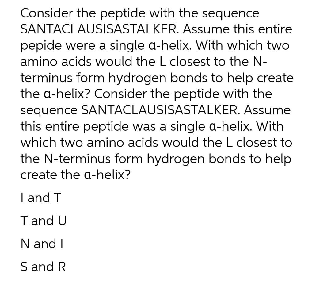 Consider the peptide with the sequence
SANTACLAUSISASTALKER.
Assume this entire
pepide were a single a-helix. With which two
amino acids would the L closest to the N-
terminus form hydrogen bonds to help create
the a-helix? Consider the peptide with the
sequence SANTACLAUSISASTALKER. Assume
this entire peptide was a single a-helix. With
which two amino acids would the L closest to
the N-terminus form hydrogen bonds to help
create the a-helix?
I and T
T and U
N and I
S and R