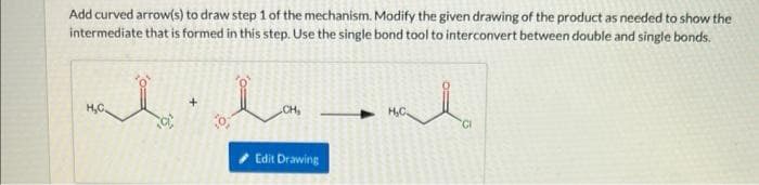 Add curved arrow(s) to draw step 1 of the mechanism. Modify the given drawing of the product as needed to show the
intermediate that is formed in this step. Use the single bond tool to interconvert between double and single bonds.
mala
H₂C
+
CH₂
Edit Drawing