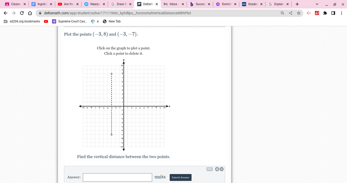 Classw
← → C Û
Ingrid I
sd206.org bookmarks.
Nearpo x G Draw th x
deltamath.com/app/student/solve/17111966/_kphillips_horizontalVerticalDistanceWithPlot
▸ Are You X
Supreme Court Cas... Be
New Tab
Plot the points (-3, 8) and (-3, -7).
DeltaM X M Inbox X hSucces X
Answer:
Click on the graph to plot a point.
Click a point to delete it.
Find the vertical distance between the two points.
units
Submit Answer
Domini X
+-
Grades X
G Explain x
Q
+
19 X
⠀