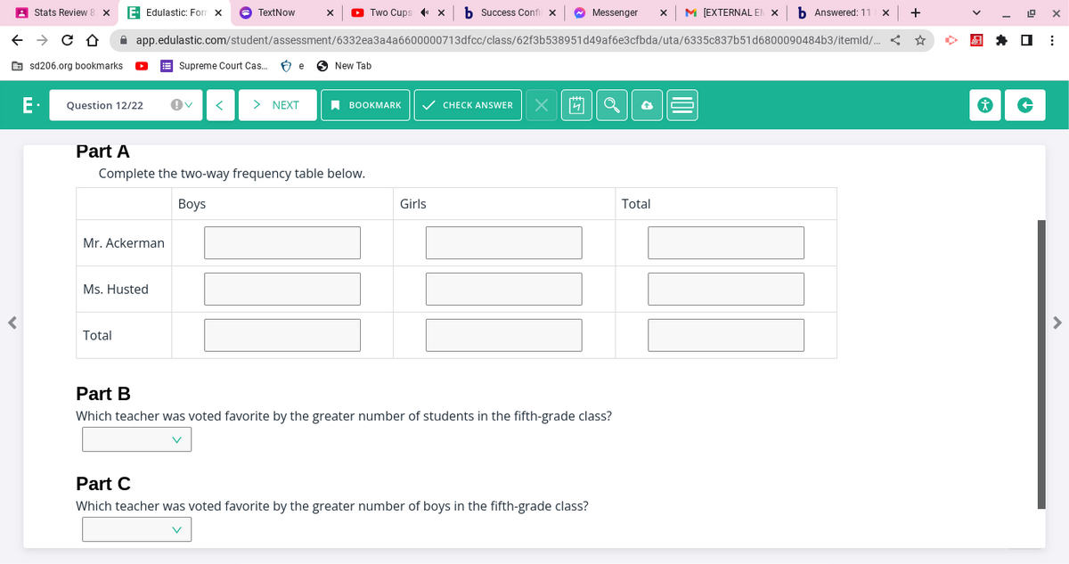 Stats Review 8 X
← → CO
r
sd206.org bookmarks.
E- Edulastic: Form X → TextNow
E. Question 12/22 !V < > NEXT
Mr. Ackerman
Total
X
Ms. Husted
app.edulastic.com/student/assessment/6332ea3a4a6600000713dfcc/class/62f3b538951d49af6e3cfbda/uta/6335c837b51d6800090484b3/itemld/... <
Part A
Complete the two-way frequency table below.
Boys
Two Cups" X b Success Confil X
Supreme Court Cas... e New Tab
BOOKMARK ✓ CHECK ANSWER
Girls
X
Messenger X M [EXTERNAL EN X b Answered: 11
Part B
Which teacher was voted favorite by the greater number of students in the fifth-grade class?
Part C
Which teacher was voted favorite by the greater number of boys in the fifth-grade class?
X +
Total
19 X
☐ ⠀
* +