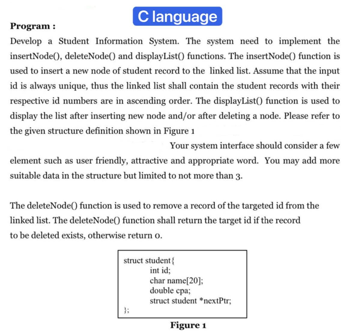 Clanguage
Program :
Develop a Student Information System. The system need to implement the
insertNode(), deleteNode() and displayList() functions. The insertNode() function is
used to insert a new node of student record to the linked list. Assume that the input
id is always unique, thus the linked list shall contain the student records with their
respective id numbers are in ascending order. The displayList() function is used to
display the list after inserting new node and/or after deleting a node. Please refer to
the given structure definition shown in Figure 1
Your system interface should consider a few
element such as user friendly, attractive and appropriate word. You may add more
suitable data in the structure but limited to not more than 3.
The deleteNode() function is used to remove a record of the targeted id from the
linked list. The deleteNode() function shall return the target id if the record
to be deleted exists, otherwise return o.
struct student{
int id;
char name[20];
double cpa;
struct student *nextPtr;
}3;
Figure 1
