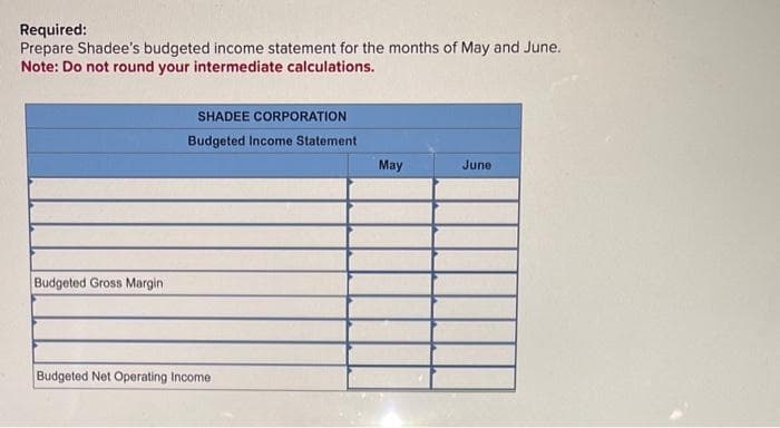 Required:
Prepare Shadee's budgeted income statement for the months of May and June.
Note: Do not round your intermediate calculations.
Budgeted Gross Margin
SHADEE CORPORATION
Budgeted Income Statement
Budgeted Net Operating Income
May
June