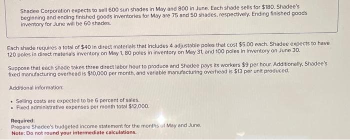 Shadee Corporation expects to sell 600 sun shades in May and 800 in June. Each shade sells for $180. Shadee's
beginning and ending finished goods inventories for May are 75 and 50 shades, respectively. Ending finished goods
inventory for June will be 60 shades.
Each shade requires a total of $40 in direct materials that includes 4 adjustable poles that cost $5.00 each. Shadee expects to have
120 poles in direct materials inventory on May 1, 80 poles in inventory on May 31, and 100 poles in inventory on June 30.
Suppose that each shade takes three direct labor hour to produce and Shadee pays its workers $9 per hour. Additionally, Shadee's
fixed manufacturing overhead is $10,000 per month, and variable manufacturing overhead is $13 per unit produced.
Additional information:
. Selling costs are expected to be 6 percent of sales.
• Fixed administrative expenses per month total $12,000.
Required:
Prepare Shadee's budgeted income statement for the months of May and June.
Note: Do not round your intermediate calculations.