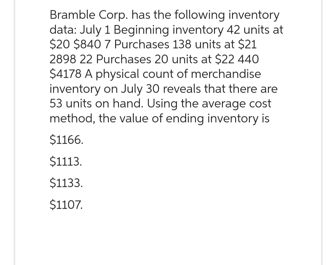 Bramble Corp. has the following inventory
data: July 1 Beginning inventory 42 units at
$20 $840 7 Purchases 138 units at $21
2898 22 Purchases 20 units at $22 440
$4178 A physical count of merchandise
inventory on July 30 reveals that there are
53 units on hand. Using the average cost
method, the value of ending inventory is
$1166.
$1113.
$1133.
$1107.