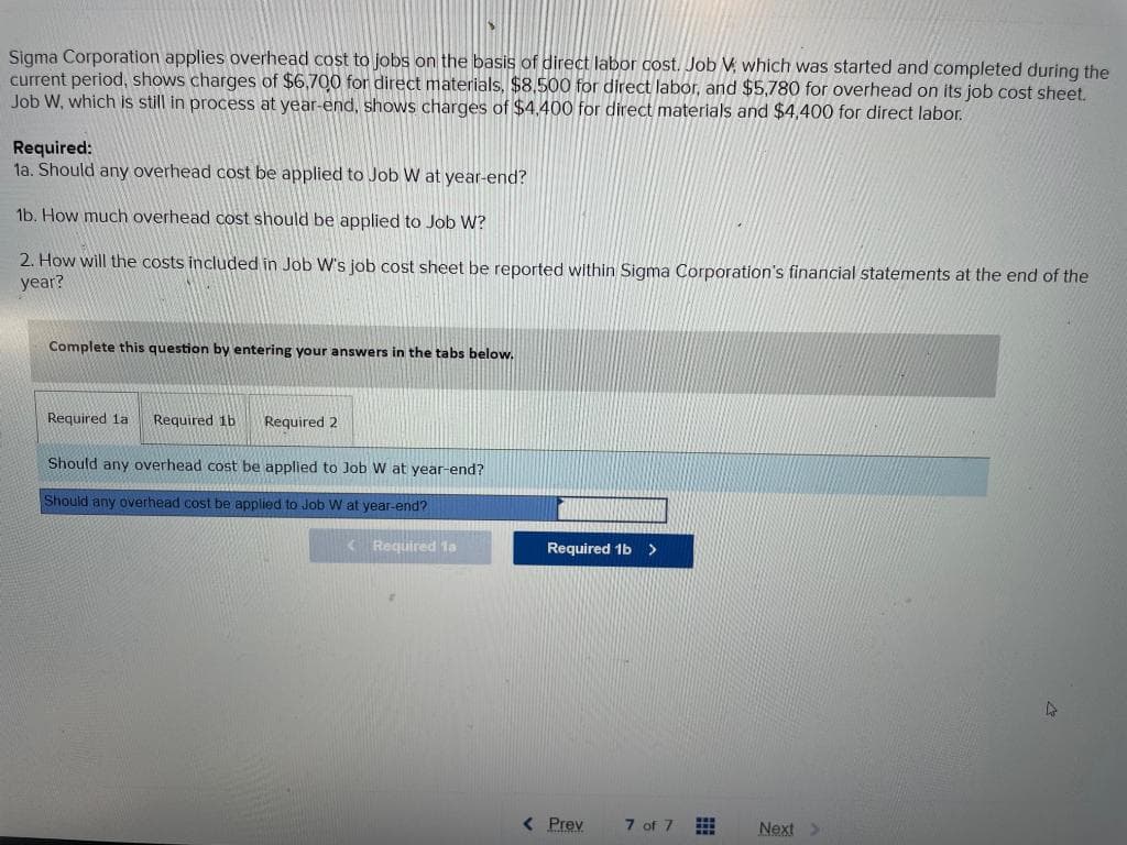 Sigma Corporation applies overhead cost to jobs on the basis of direct labor cost. Job V, which was started and completed during the
current period, shows charges of $6,700 for direct materials, $8,500 for direct labor, and $5,780 for overhead on its job cost sheet.
Job W, which is still in process at year-end, shows charges of $4.400 for direct materials and $4,400 for direct labor.
Required:
1a. Should any overhead cost be applied to Job W at year-end?
1b. How much overhead cost should be applied to Job W?
2. How will the costs included in Job W's job cost sheet be reported within Sigma Corporation's financial statements at the end of the
year?
Complete this question by entering your answers in the tabs below.
Required 1a Required 1b
Required 2
Should any overhead cost be applied to Job W at year-end?
Should any overhead cost be applied to Job W at year-end?
< Required la
Required 1b >
< Prev
7 of 7
Next >
4