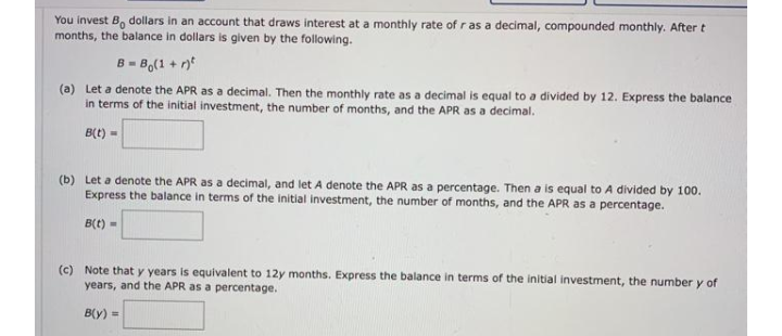 You invest B, dollars in an account that draws interest at a monthly rate of r as a decimal, compounded monthly. After t
months, the balance in dollars is given by the following.
B = B,(1 + r*
(a) Let a denote the APR as a decimal. Then the monthly rate as a decimal is equal to a divided by 12. Express the balance
in terms of the initial investment, the number of months, and the APR as a decimal.
B(t) -
(b) Let a denote the APR as a decimal, and let A denote the APR as a percentage. Then a is equal to A divided by 100.
Express the balance in terms of the initial investment, the number of months, and the APR as a percentage.
B(t) -
(c) Note that y years is equivalent to 12y months. Express the balance in terms of the initial investment, the number y of
years, and the APR as a percentage.
B(y) =
