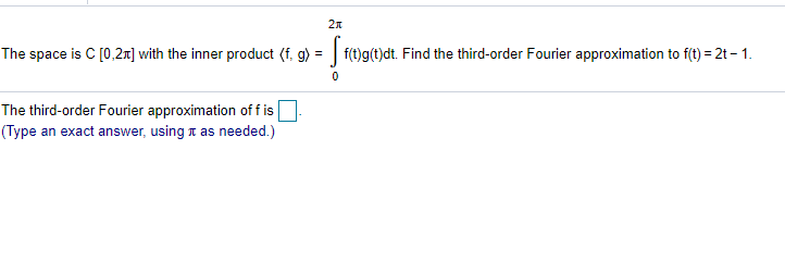 The space is C [0,2r] with the inner product (f, g) = | f(t)g(t)dt. Find the third-order Fourier approximation to f(t) = 2t – 1.
The third-order Fourier approximation of f isO
(Type an exact answer, using 1 as needed.)
