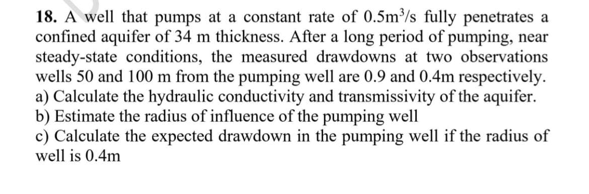 18. A well that pumps at a constant rate of 0.5m/s fully penetrates a
confined aquifer of 34 m thickness. After a long period of pumping, near
steady-state conditions, the measured drawdowns at two observations
wells 50 and 100 m from the pumping well are 0.9 and 0.4m respectively.
a) Calculate the hydraulic conductivity and transmissivity of the aquifer.
b) Estimate the radius of influence of the pumping well
c) Calculate the expected drawdown in the pumping well if the radius of
well is 0.4m
