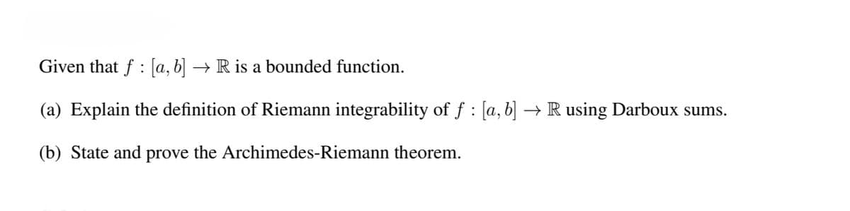 Given that f: [a, b] → R is a bounded function.
(a) Explain the definition of Riemann integrability of ƒ : [a, b] → R using Darboux sums.
(b) State and prove the Archimedes-Riemann theorem.