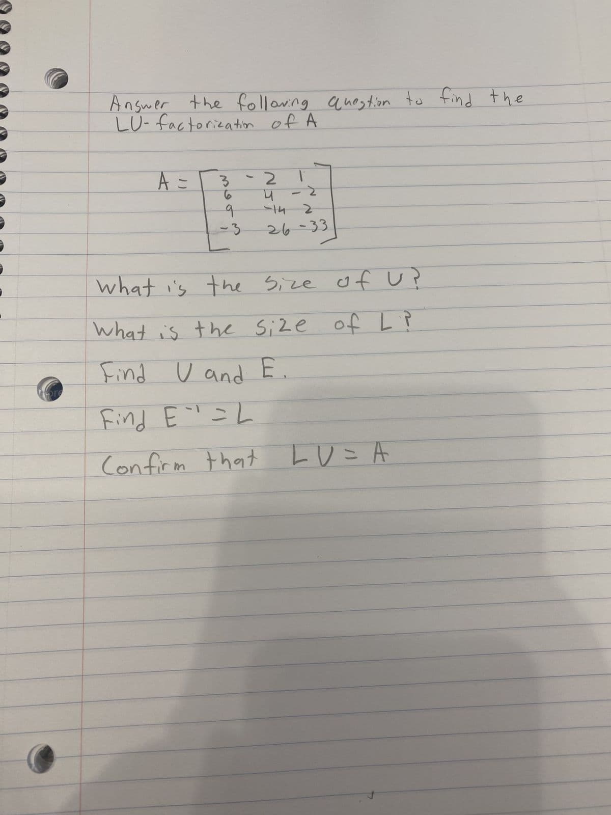 Answer the following question to find the
LU-factorization of A
A =
3-2
4
2
-14 2
26-33
1
9
What is the Size of U?
What is the size of L ?
Find U and E.
Find E=L
Confirm that LU=A