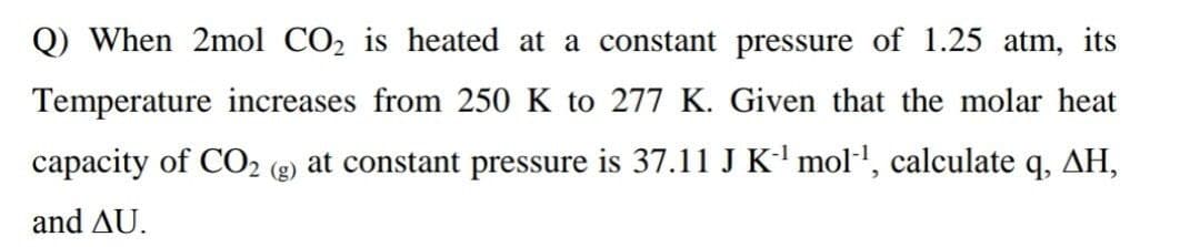 Q) When 2mol CO2 is heated at a constant pressure of 1.25 atm, its
Temperature increases from 250 K to 277 K. Given that the molar heat
capacity of CO2
2 (g) at constant pressure is 37.11 J K' mol', calculate q, AH,
and AU.
