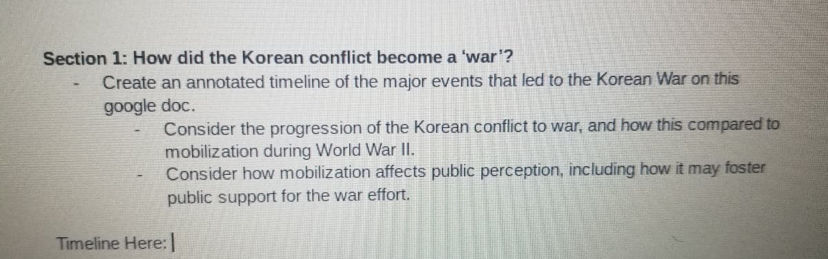 Section 1: How did the Korean conflict become a 'war'?
Create an annotated timeline of the major events that led to the Korean War on this
google doc.
Consider the progression of the Korean conflict to war, and how this compared to
mobilization during World War II.
Consider how mobilization affects public perception, including how it may foster
public support for the war effort.
Timeline Here: