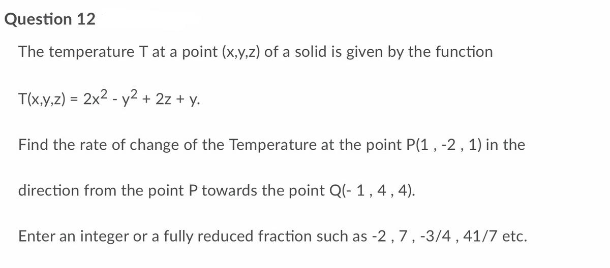 Question 12
The temperature T at a point (x,y,z) of a solid is given by the function
T(x,y,z) = 2x² - y² + 2z + y.
Find the rate of change of the Temperature at the point P(1, -2, 1) in the
direction from the point P towards the point Q(- 1, 4, 4).
Enter an integer or a fully reduced fraction such as -2, 7, -3/4, 41/7 etc.