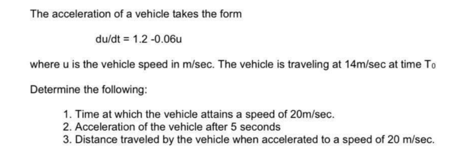 The acceleration of a vehicle takes the form
du/dt = 1.2 -0.06u
where u is the vehicle speed in m/sec. The vehicle is traveling at 14m/sec at time To
Determine the following:
1. Time at which the vehicle attains a speed of 20m/sec.
2. Acceleration of the vehicle after 5 seconds
3. Distance traveled by the vehicle when accelerated to a speed of 20 m/sec.
