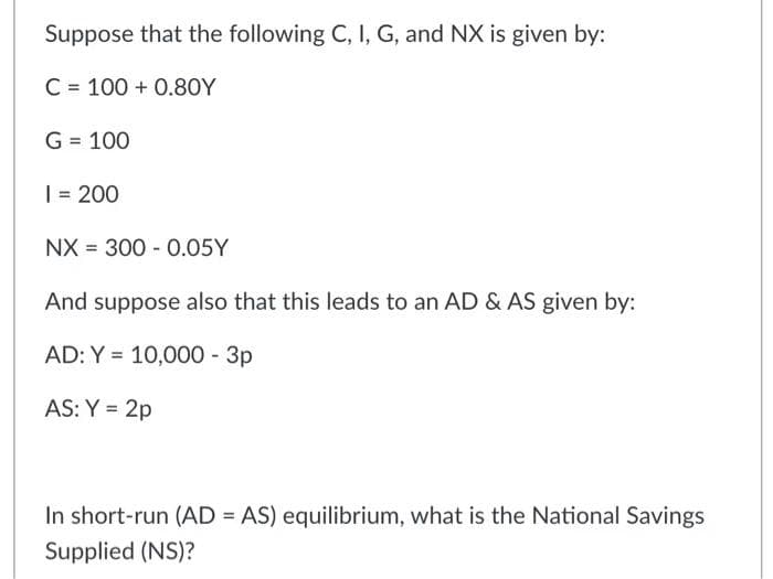 Suppose that the following C, I, G, and NX is given by:
C = 100 + 0.8OY
G = 100
| = 200
NX = 300 - 0.05Y
And suppose also that this leads to an AD & AS given by:
AD: Y = 10,000 - 3p
AS: Y = 2p
In short-run (AD = AS) equilibrium, what is the National Savings
Supplied (NS)?
